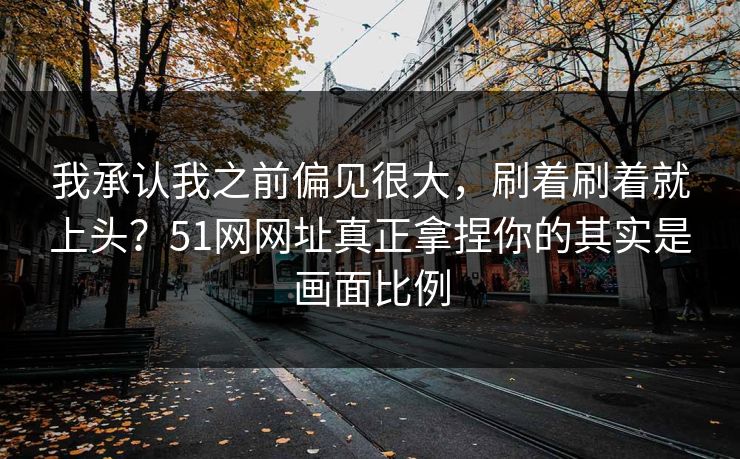 我承认我之前偏见很大，刷着刷着就上头？51网网址真正拿捏你的其实是画面比例