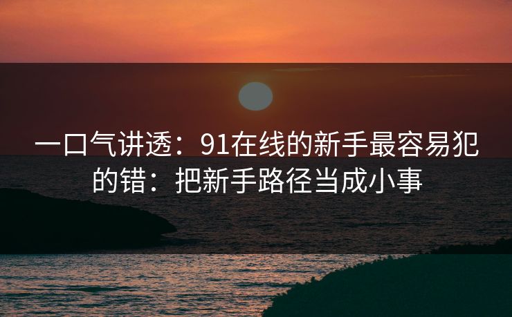 一口气讲透：91在线的新手最容易犯的错：把新手路径当成小事