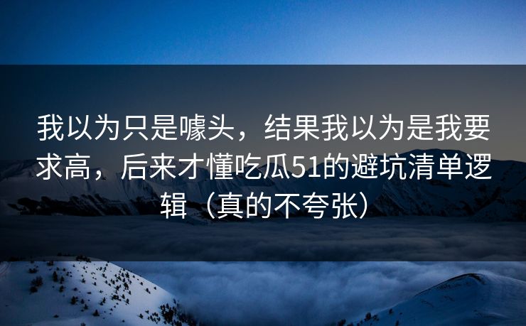 我以为只是噱头，结果我以为是我要求高，后来才懂吃瓜51的避坑清单逻辑（真的不夸张）