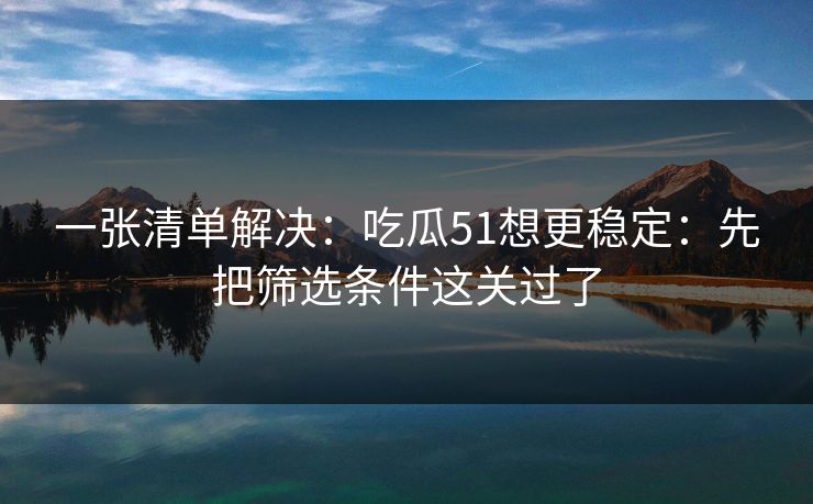 一张清单解决:吃瓜51想更稳定:先把筛选条件这关过了 一张清单解决:吃瓜51想更稳定:先把筛选条件这关过了
