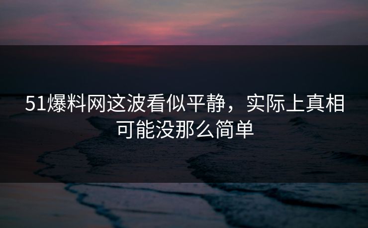 51爆料网这波看似平静，实际上真相可能没那么简单
