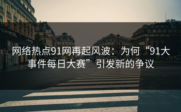 网络热点91网再起风波：为何“91大事件每日大赛”引发新的争议