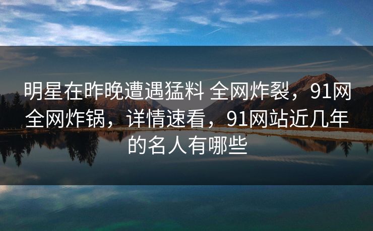 明星在昨晚遭遇猛料 全网炸裂,91网全网炸锅,详情速看,91网站近几年的名人有哪些 明星在昨晚遭遇猛料 全网炸裂,91网全网炸锅,详情速看,91网站近几年的名人有哪些
